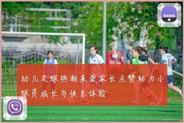 幼儿足球热潮来袭家长点赞助力小球员成长与快乐体验