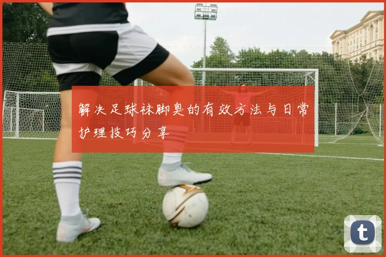 解决足球袜脚臭的有效方法与日常护理技巧分享