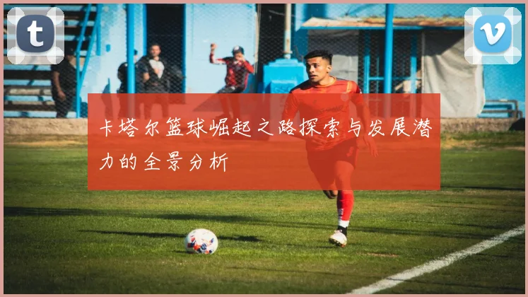 卡塔尔篮球崛起之路探索与发展潜力的全景分析