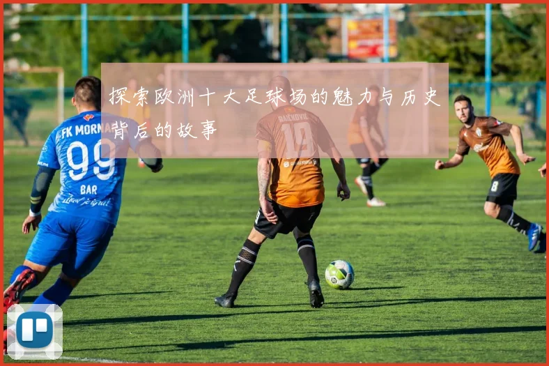 探索欧洲十大足球场的魅力与历史背后的故事
