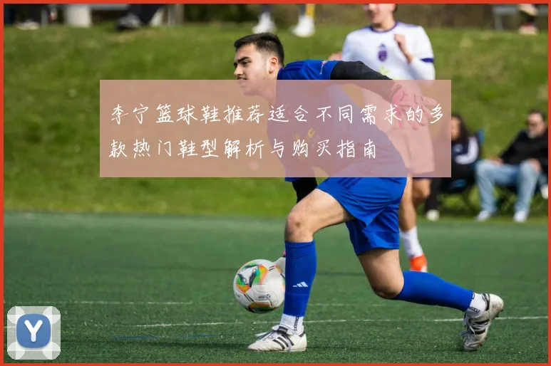李宁篮球鞋推荐适合不同需求的多款热门鞋型解析与购买指南